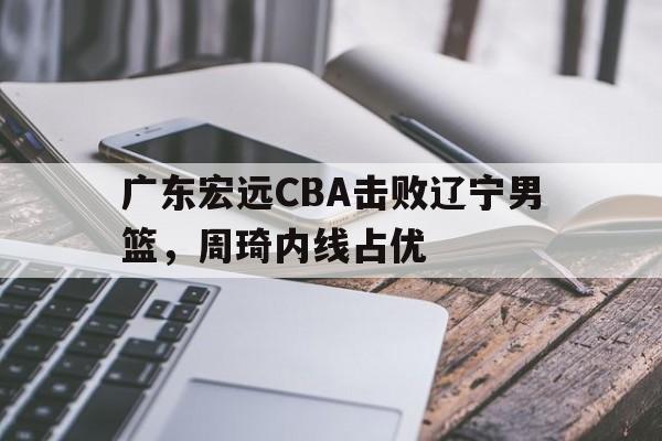 威尼斯人官网_广东宏远CBA击败辽宁男篮，周琦内线占优(广东宏远cba击败辽宁男篮,周琦内线占优势了吗)